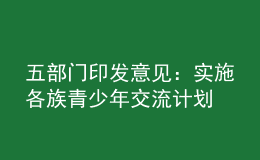 五部门印发意见：实施各族青少年交流计划