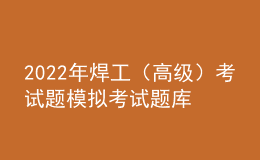 2022年焊工（高级）考试题模拟考试题库模拟考试平台操作