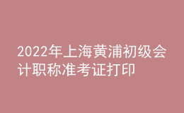 2022年上海黄浦初级会计职称准考证打印入口已开通（7月29日至8月3日）