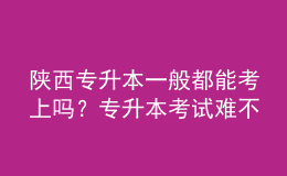 陕西专升本一般都能考上吗？专升本考试难不难？ 