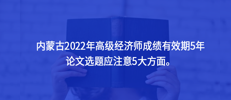 内蒙古2022年高级经济师成绩有效期5年，论文选题应注意5大方面。