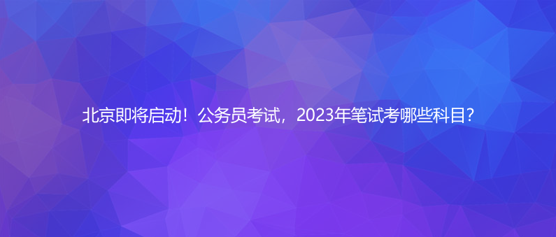 北京即将启动！公务员考试，2023年笔试考哪些科目？