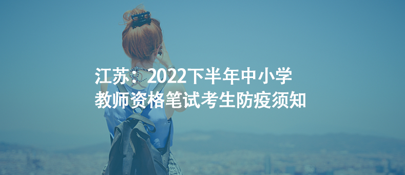 江苏：2022下半年中小学教师资格笔试考生防疫须知