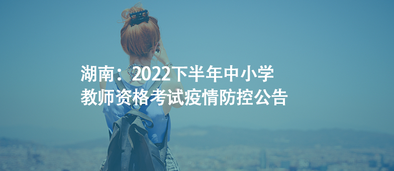 湖南：2022下半年中小学教师资格考试疫情防控公告
