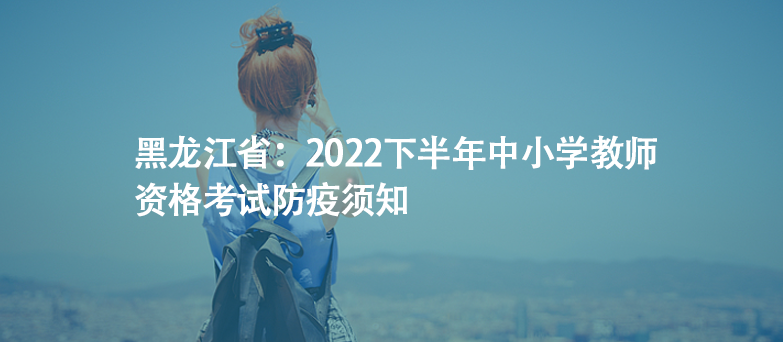 黑龙江省：2022下半年中小学教师资格考试防疫须知