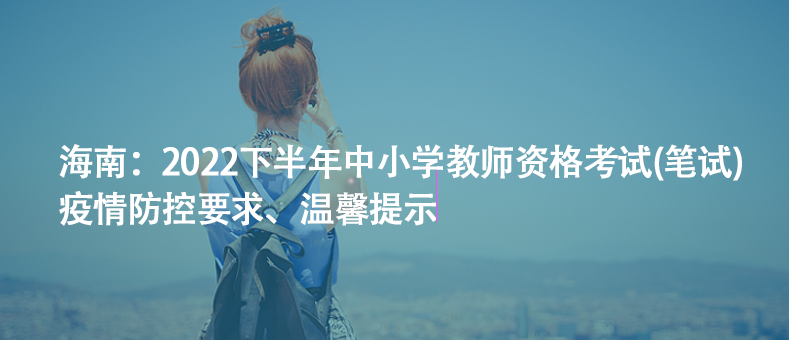 海南：2022下半年中小学教师资格考试(笔试)疫情防控要求、温馨提示