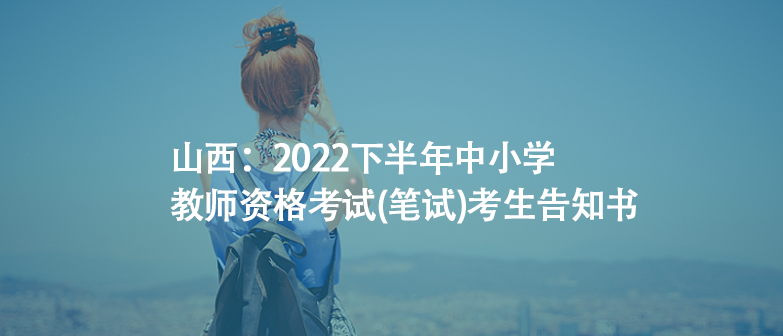 山西：2022下半年中小学教师资格考试(笔试)考生告知书