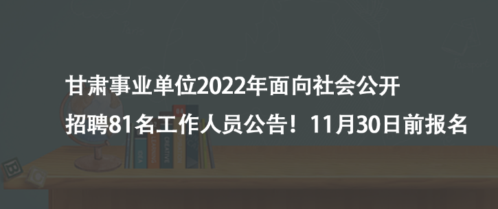甘肃事业单位2022年面向社会公开招聘81名工作人员公告！11月30日前报名