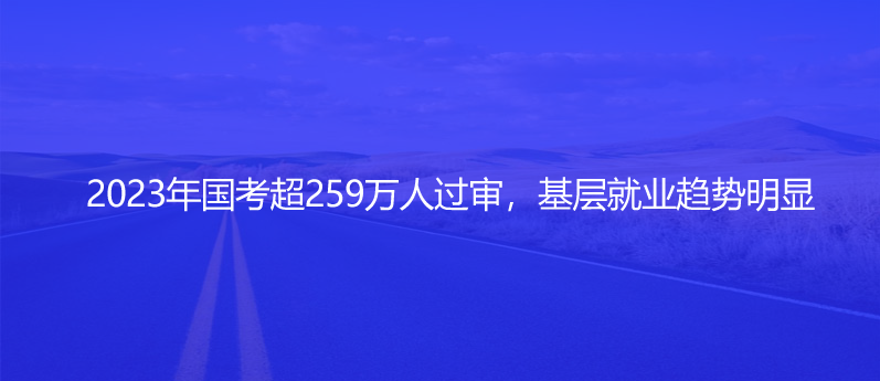 2023年国考超259万人过审，基层就业趋势明显