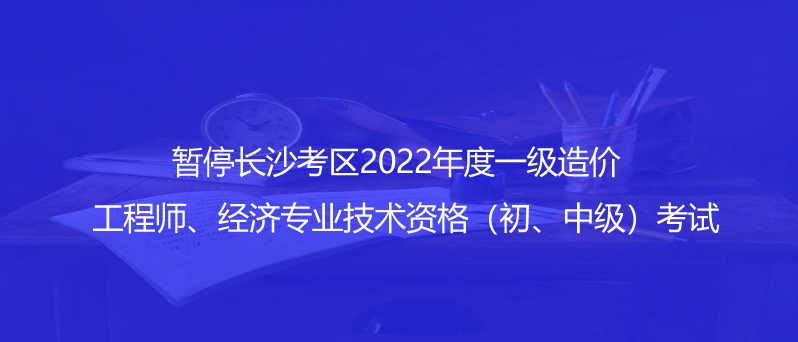 通知！暂停长沙考区2022年度一级造价工程师、经济专业技术资格（初、中级）考试