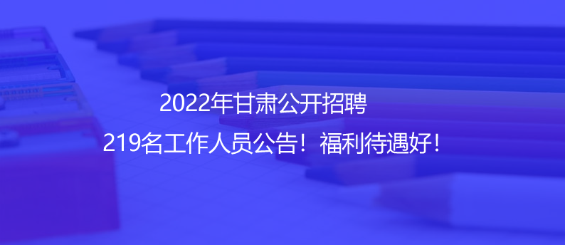 2022年甘肃公开招聘219名工作人员公告！福利待遇好！