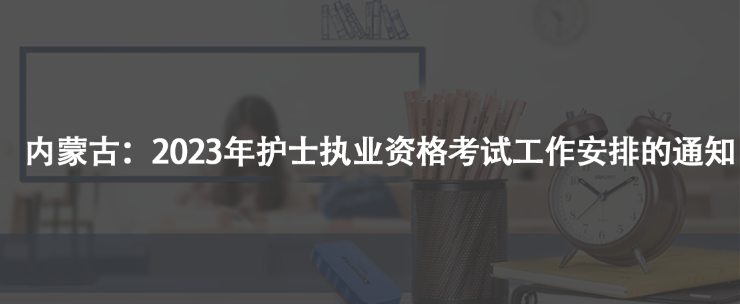 内蒙古：2023年护士执业资格考试工作安排的通知