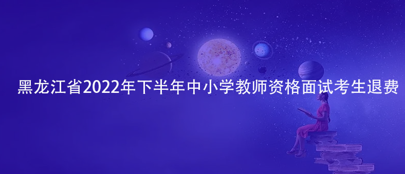 速看！黑龙江省2022年下半年中小学教师资格面试考生退费