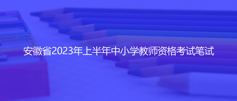 速看！安徽省2023年上半年中小学教师资格考试笔试