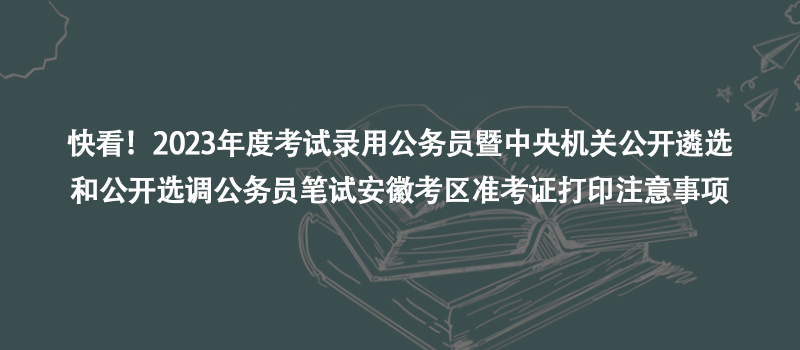 快看！2023年度考试录用公务员暨中央机关公开遴选和公开选调公务员笔试安徽考区准考证打印注意事项