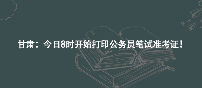 甘肃：今日8时开始打印公务员笔试准考证！
