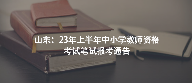 山东：23年上半年中小学教师资格考试笔试报考通告