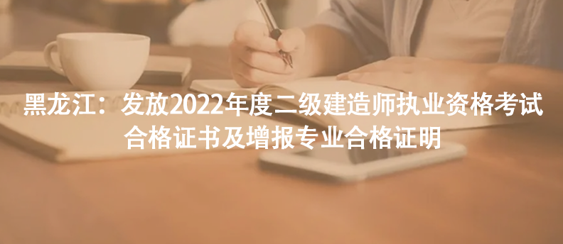 黑龙江：发放2022年度二级建造师执业资格考试合格证书及增报专业合格证明
