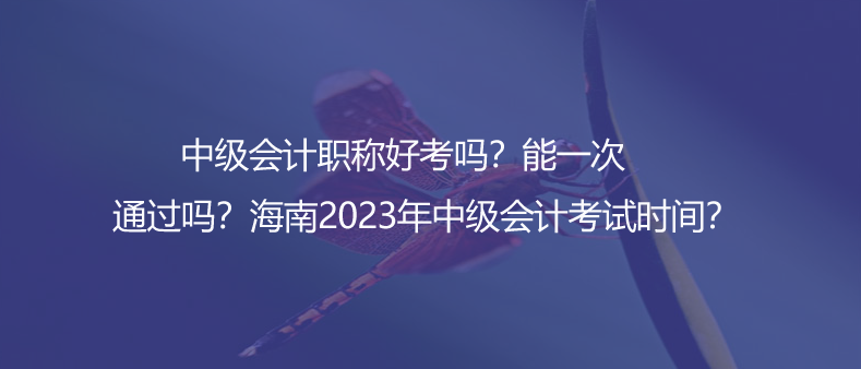 中级会计职称好考吗？能一次通过吗？海南2023年中级会计考试时间？