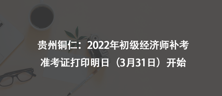 贵州铜仁：2022年初级经济师补考准考证打印明日（3月31日）开始