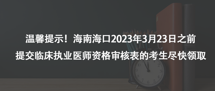 温馨提示！海南海口2023年3月23日之前提交临床执业医师资格审核表的考生尽快领取